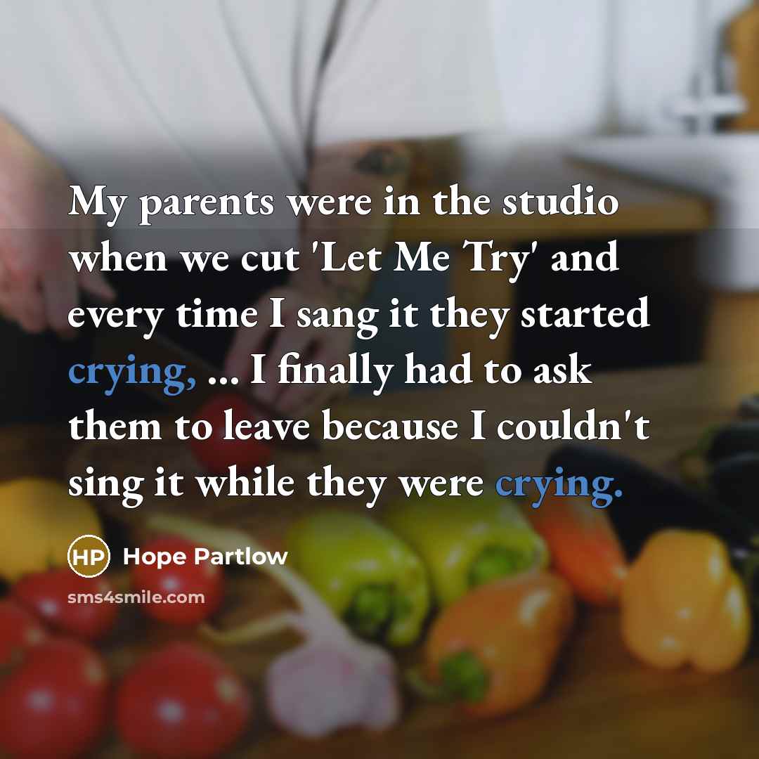 “My parents were in the studio when we cut 'Let Me Try' and every time I sang it they started crying, ... I finally had to ask them to leave because I couldn't sing it while they were crying.” quote by Hope Partlow