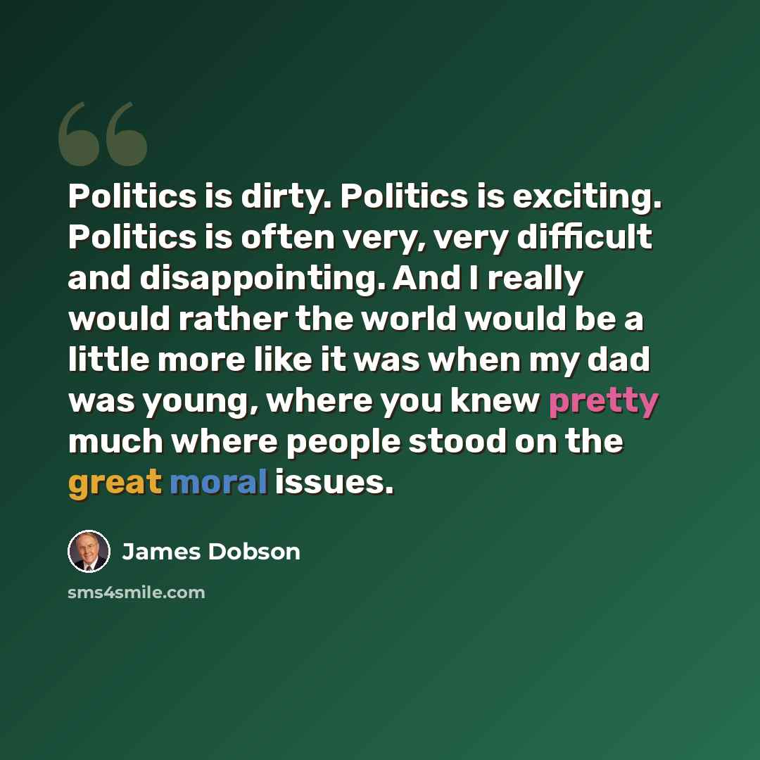 “Politics is dirty. Politics is exciting. Politics is often very, very difficult and disappointing. And I really would rather the world would be a little more like it was when my dad was young, where you knew pretty much where people stood on the great moral issues.” quote by James Dobson