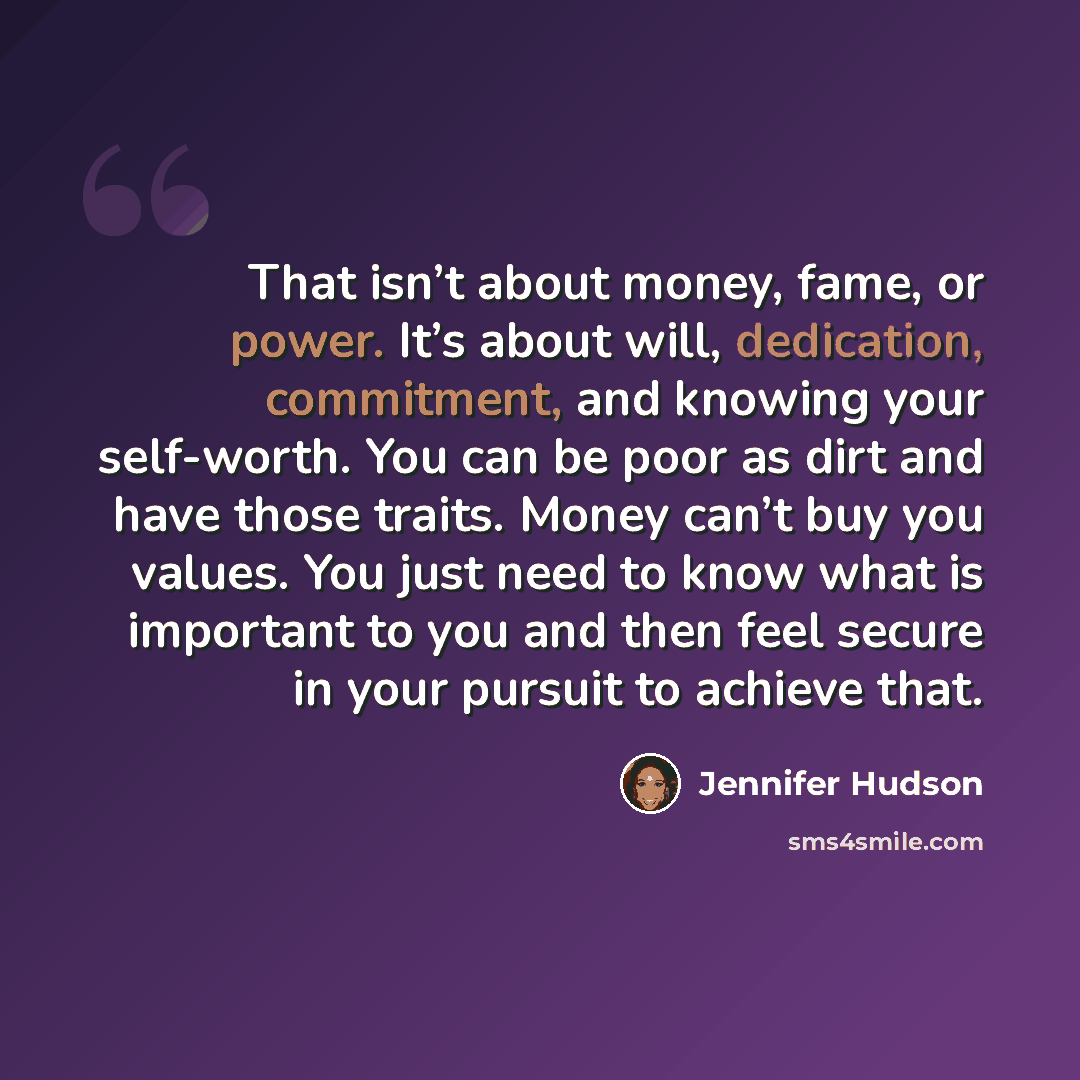 “That isn’t about money, fame, or power. It’s about will, dedication, commitment, and knowing your self-worth. You can be poor as dirt and have those traits. Money can’t buy you values. You just need to know what is important to you and then feel secure in your pursuit to achieve that.” quote by Jennifer Hudson