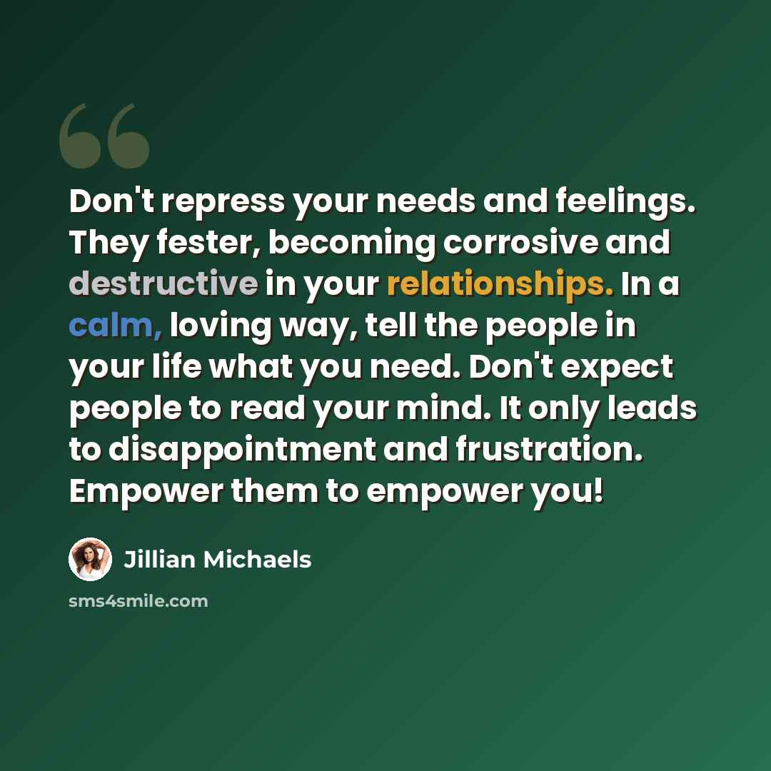 “Don't repress your needs and feelings. They fester, becoming corrosive and destructive in your relationships. In a calm, loving way, tell the people in your life what you need. Don't expect people to read your mind. It only leads to disappointment and frustration. Empower them to empower you!” quote by Jillian Michaels