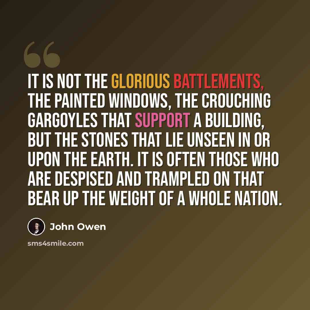 “It is not the glorious battlements, the painted windows, the crouching gargoyles that support a building, but the stones that lie unseen in or upon the earth. It is often those who are despised and trampled on that bear up the weight of a whole nation.” quote by John Owen