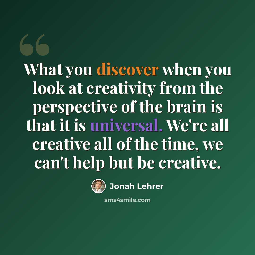 “What you discover when you look at creativity from the perspective of the brain is that it is universal. We're all creative all of the time, we can't help but be creative.” quote by Jonah Lehrer