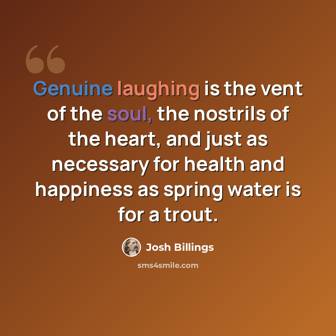 “Genuine laughing is the vent of the soul, the nostrils of the heart, and just as necessary for health and happiness as spring water is for a trout.” quote by Josh Billings