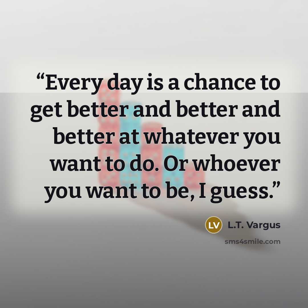 “Every day is a chance to get better and better and better at whatever you want to do. Or whoever you want to be, I guess.” quote by L.T. Vargus