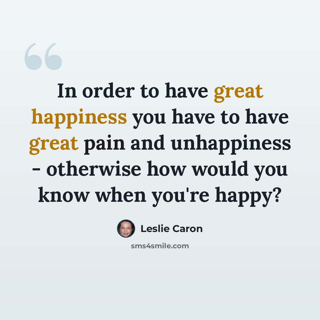 “In order to have great happiness you have to have great pain and unhappiness - otherwise how would you know when you're happy?” quote by Leslie Caron