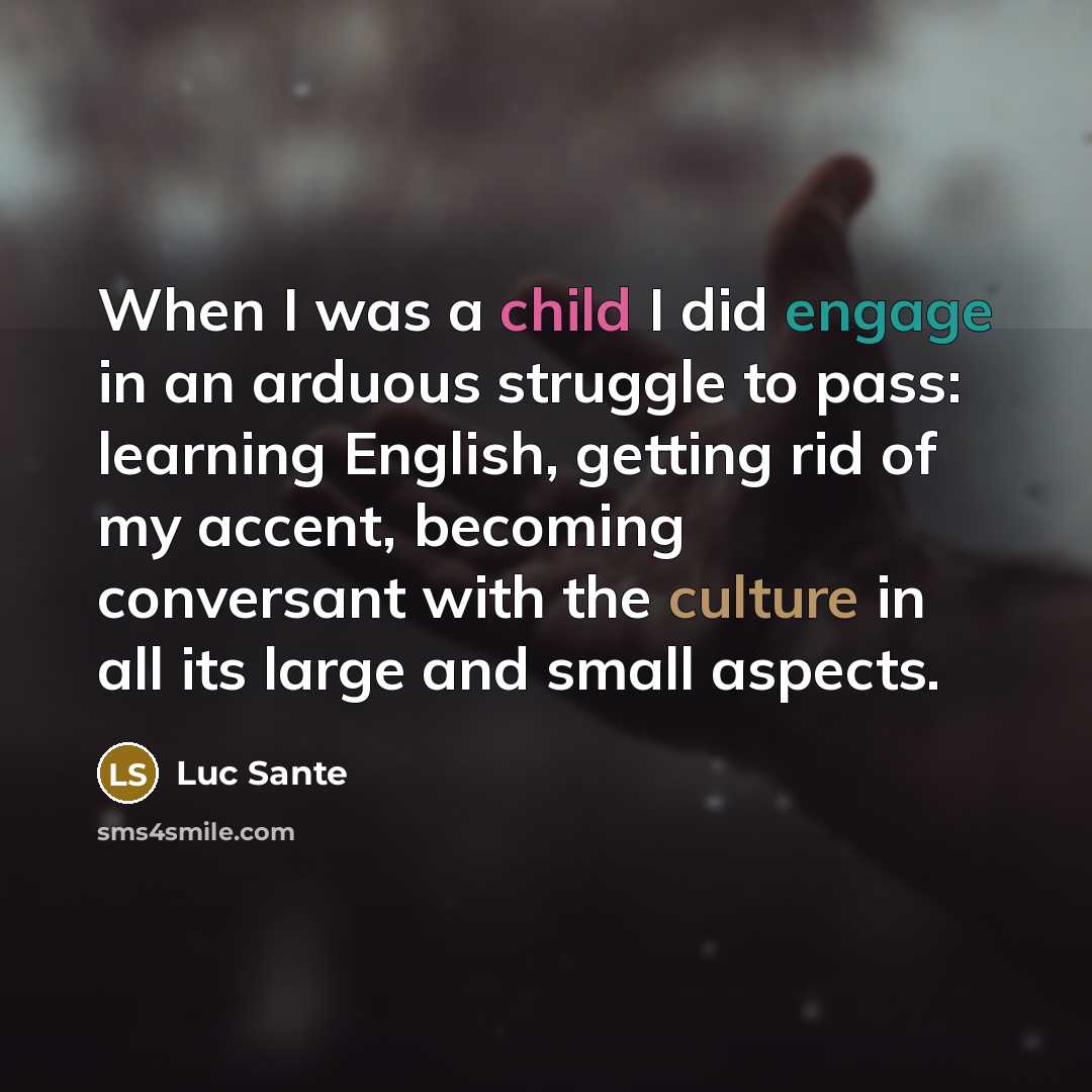 “When I was a child I did engage in an arduous struggle to pass: learning English, getting rid of my accent, becoming conversant with the culture in all its large and small aspects.” quote by Luc Sante