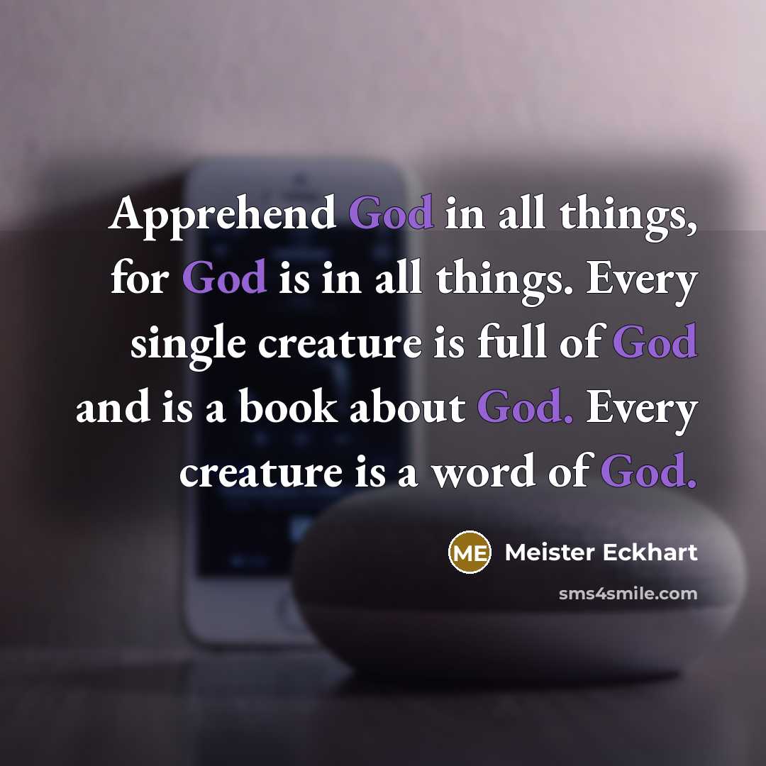 “Apprehend God in all things, for God is in all things. Every single creature is full of God and is a book about God. Every creature is a word of God.” quote by Meister Eckhart