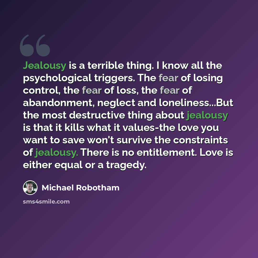 “Jealousy is a terrible thing. I know all the psychological triggers. The fear of losing control, the fear of loss, the fear of abandonment, neglect and loneliness...But the most destructive thing about jealousy is that it kills what it values-the love you want to save won't survive the constraints…” quote by Michael Robotham