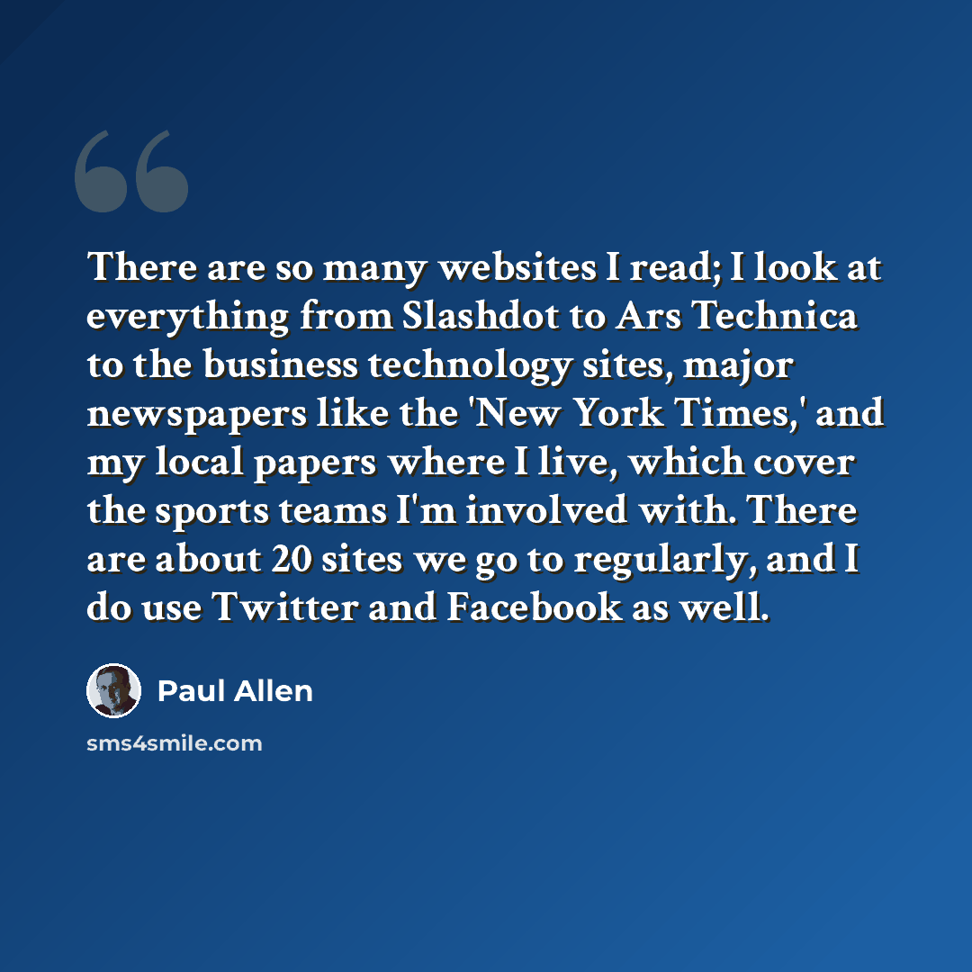 “There are so many websites I read; I look at everything from Slashdot to Ars Technica to the business technology sites, major newspapers like the 'New York Times,' and my local papers where I live, which cover the sports teams I'm involved with. There are about 20 sites we go to regularly, and I…” quote by Paul Allen