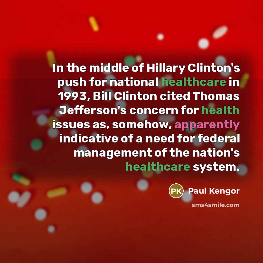 “In the middle of Hillary Clinton's push for national healthcare in 1993, Bill Clinton cited Thomas Jefferson's concern for health issues as, somehow, apparently indicative of a need for federal management of the nation's healthcare system.” quote by Paul Kengor