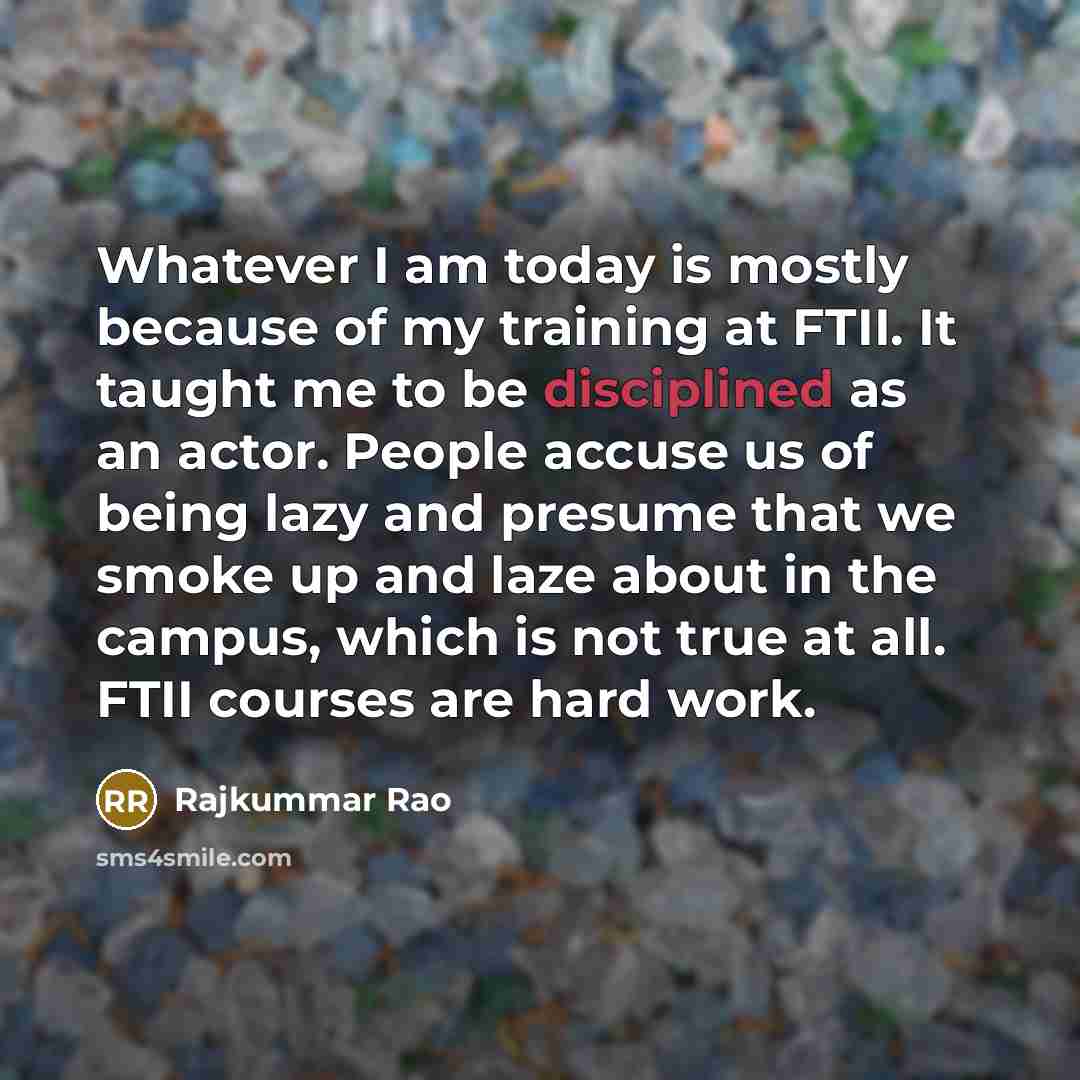 “Whatever I am today is mostly because of my training at FTII. It taught me to be disciplined as an actor. People accuse us of being lazy and presume that we smoke up and laze about in the campus, which is not true at all. FTII courses are hard work.” quote by Rajkummar Rao