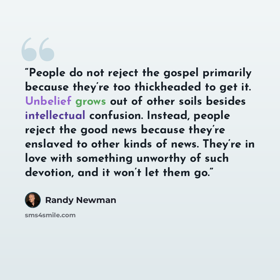 “People do not reject the gospel primarily because they’re too thickheaded to get it. Unbelief grows out of other soils besides intellectual confusion. Instead, people reject the good news because they’re enslaved to other kinds of news. They’re in love with something unworthy of such devotion, and…” quote by Randy Newman