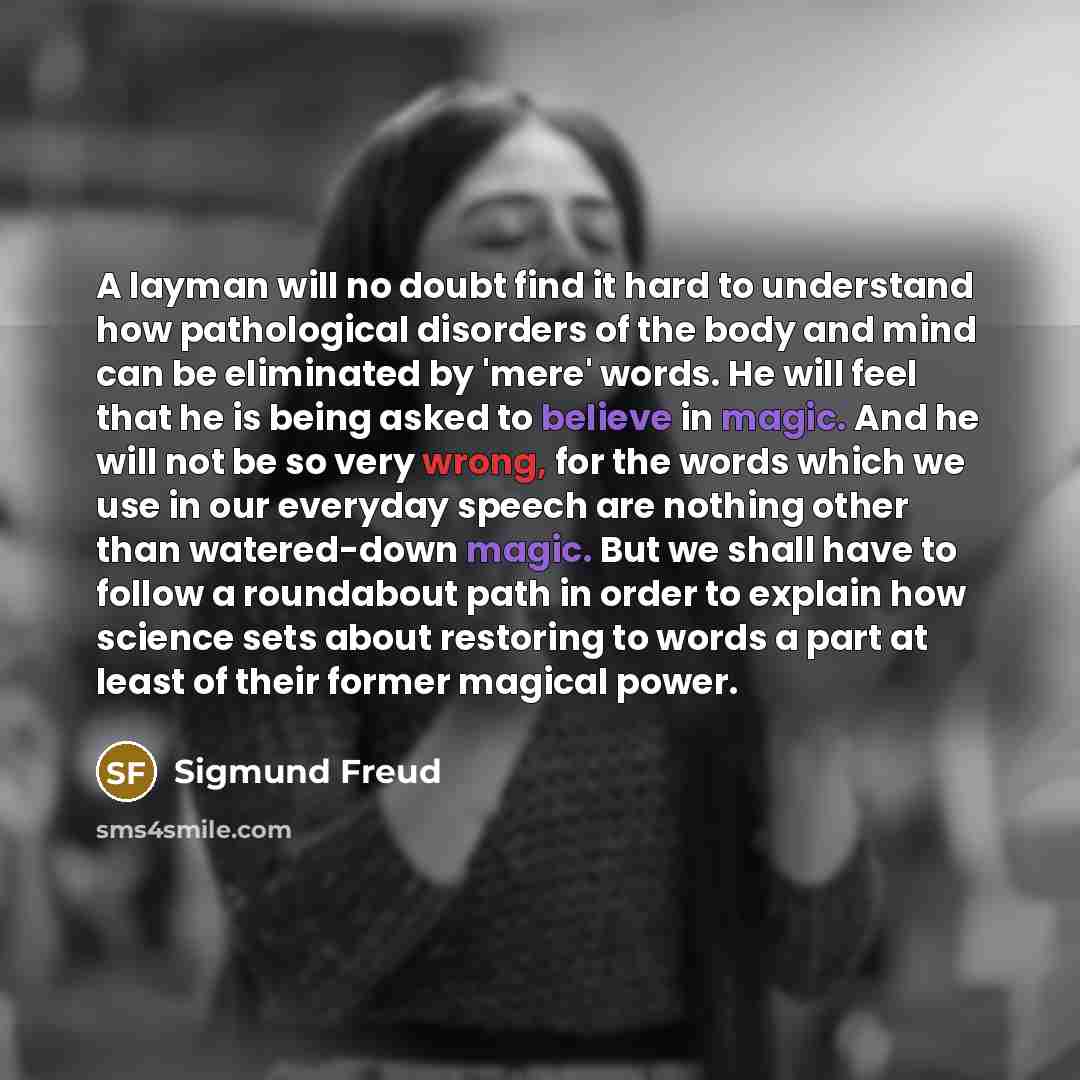 “A layman will no doubt find it hard to understand how pathological disorders of the body and mind can be eliminated by 'mere' words. He will feel that he is being asked to believe in magic. And he will not be so very wrong, for the words which we use in our everyday speech are nothing other than…” quote by Sigmund Freud