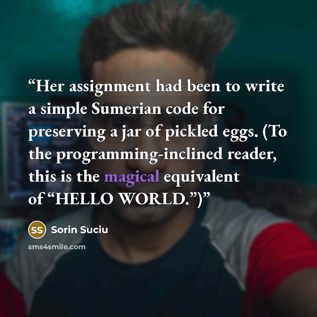 “Her assignment had been to write a simple Sumerian code for preserving a jar of pickled eggs. (To the programming-inclined reader, this is the magical equivalent of “HELLO WORLD.”)” quote by Sorin Suciu