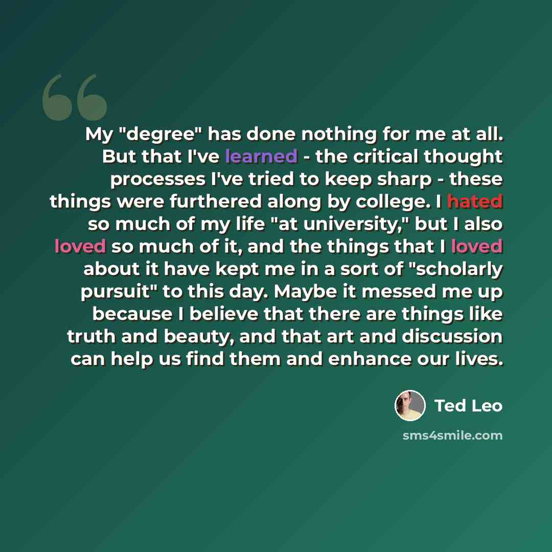 “My "degree" has done nothing for me at all. But that I've learned - the critical thought processes I've tried to keep sharp - these things were furthered along by college. I hated so much of my life "at university," but I also loved so much of it, and the things that I loved about it have kept me…” quote by Ted Leo