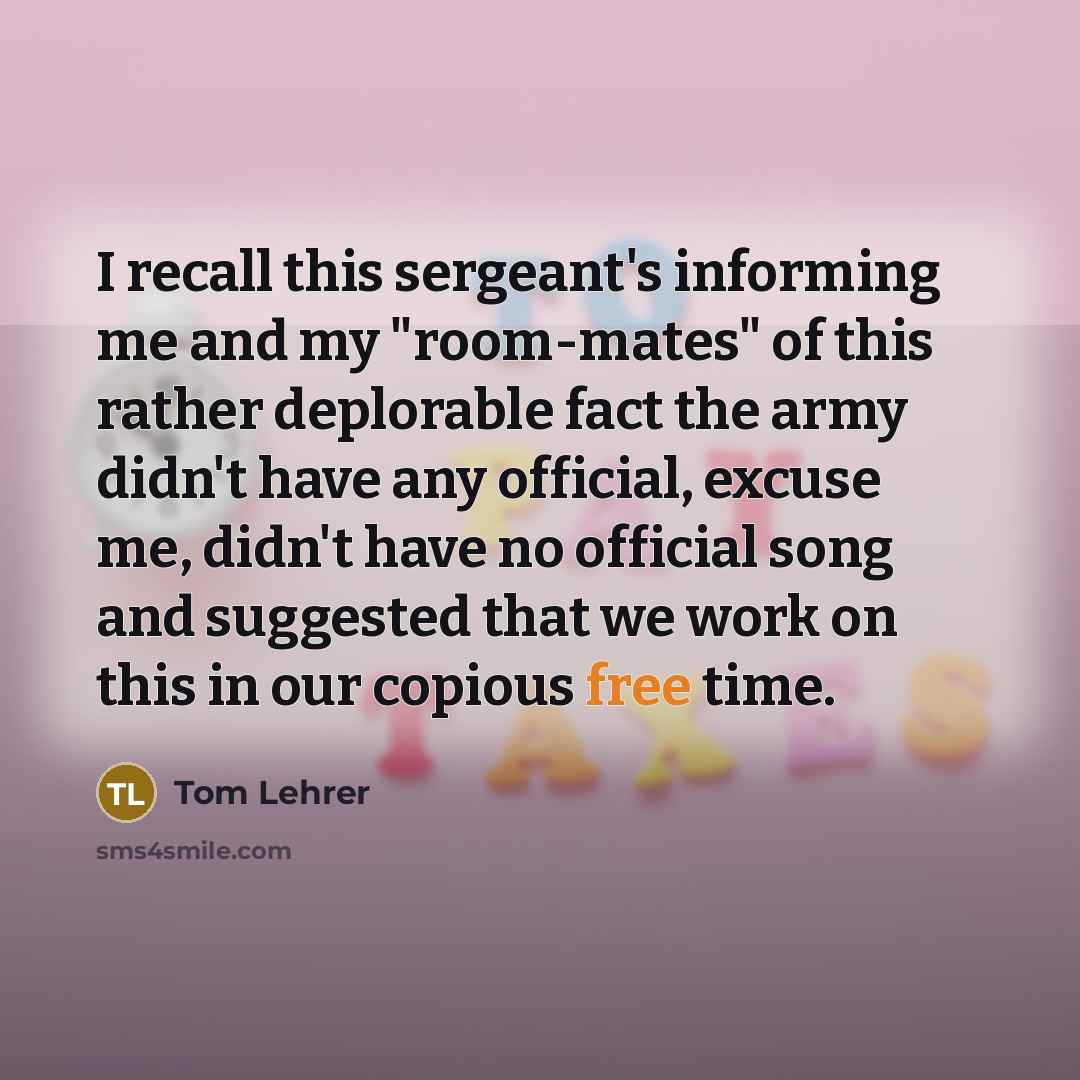 “I recall this sergeant's informing me and my "room-mates" of this rather deplorable fact the army didn't have any official, excuse me, didn't have no official song and suggested that we work on this in our copious free time.” quote by Tom Lehrer