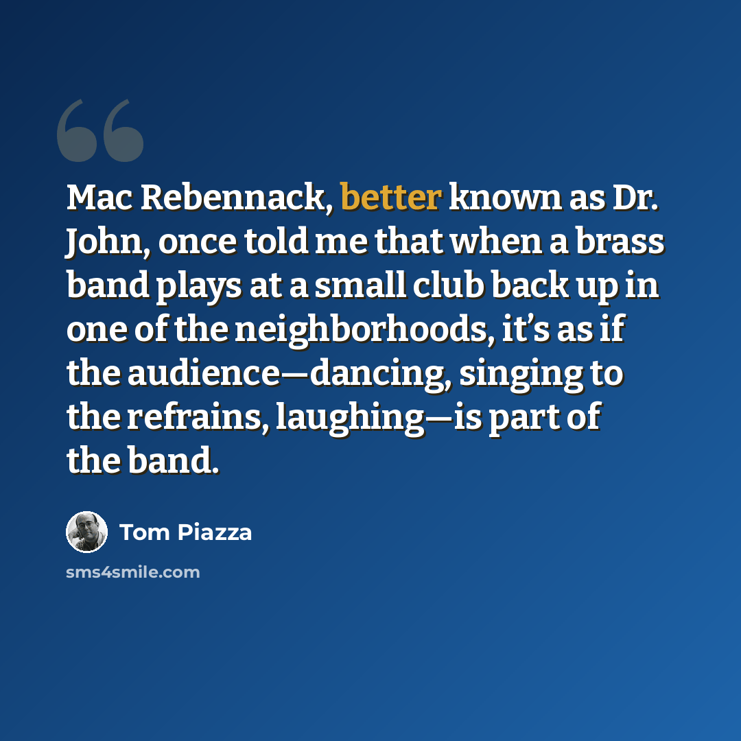 “Mac Rebennack, better known as Dr. John, once told me that when a brass band plays at a small club back up in one of the neighborhoods, it’s as if the audience—dancing, singing to the refrains, laughing—is part of the band.” quote by Tom Piazza