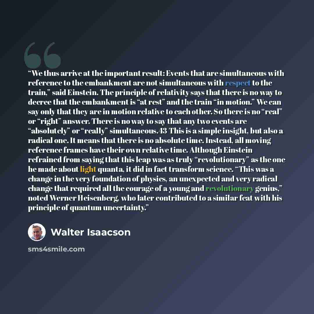 “We thus arrive at the important result: Events that are simultaneous with reference to the embankment are not simultaneous with respect to the train,” said Einstein. The principle of relativity says that there is no way to decree that the embankment is “at rest” and the train “in motion.” We can…” quote by Walter Isaacson