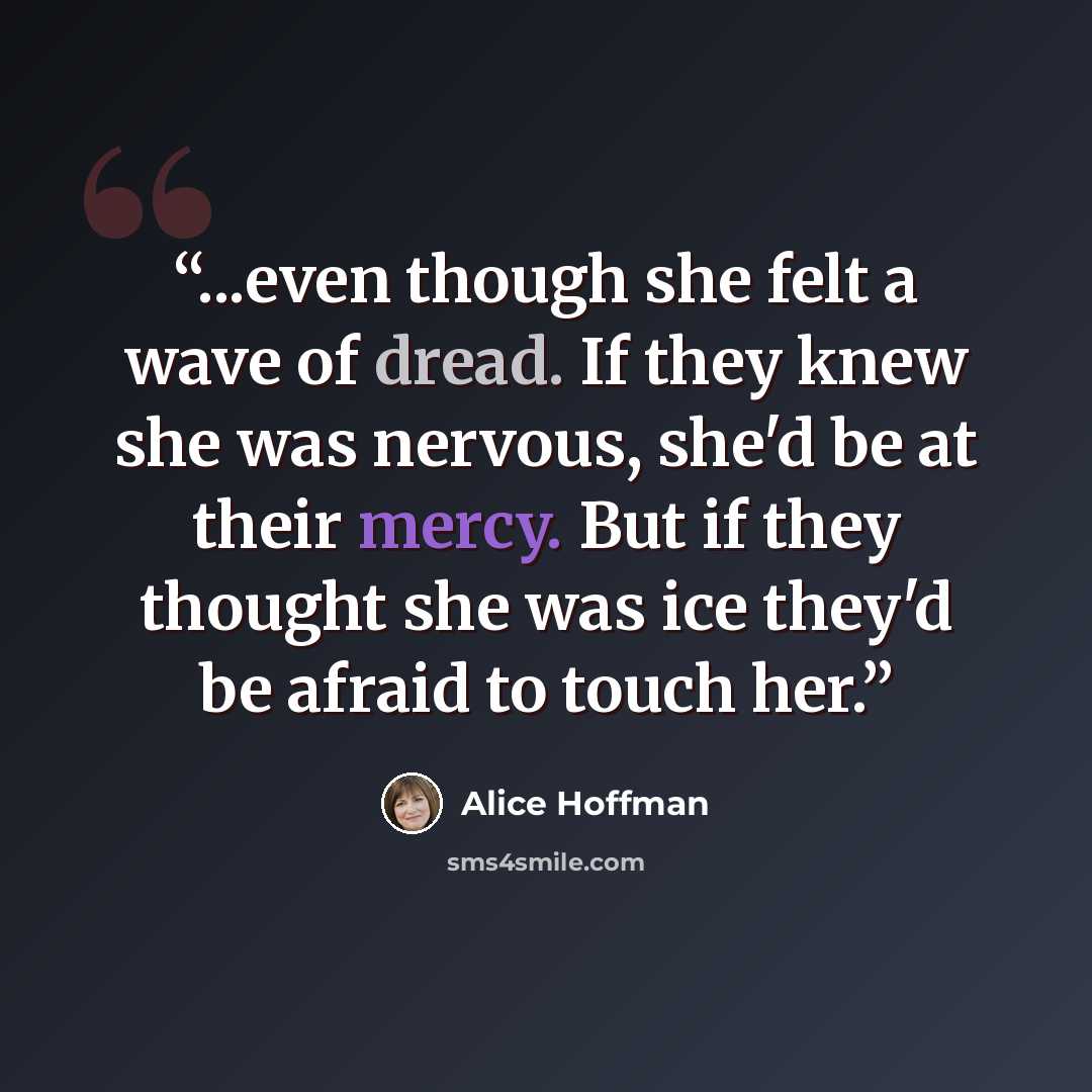 “...even though she felt a wave of dread. If they knew she was nervous, she'd be at their mercy. But if they thought she was ice they'd be afraid to touch her.” quote by Alice Hoffman