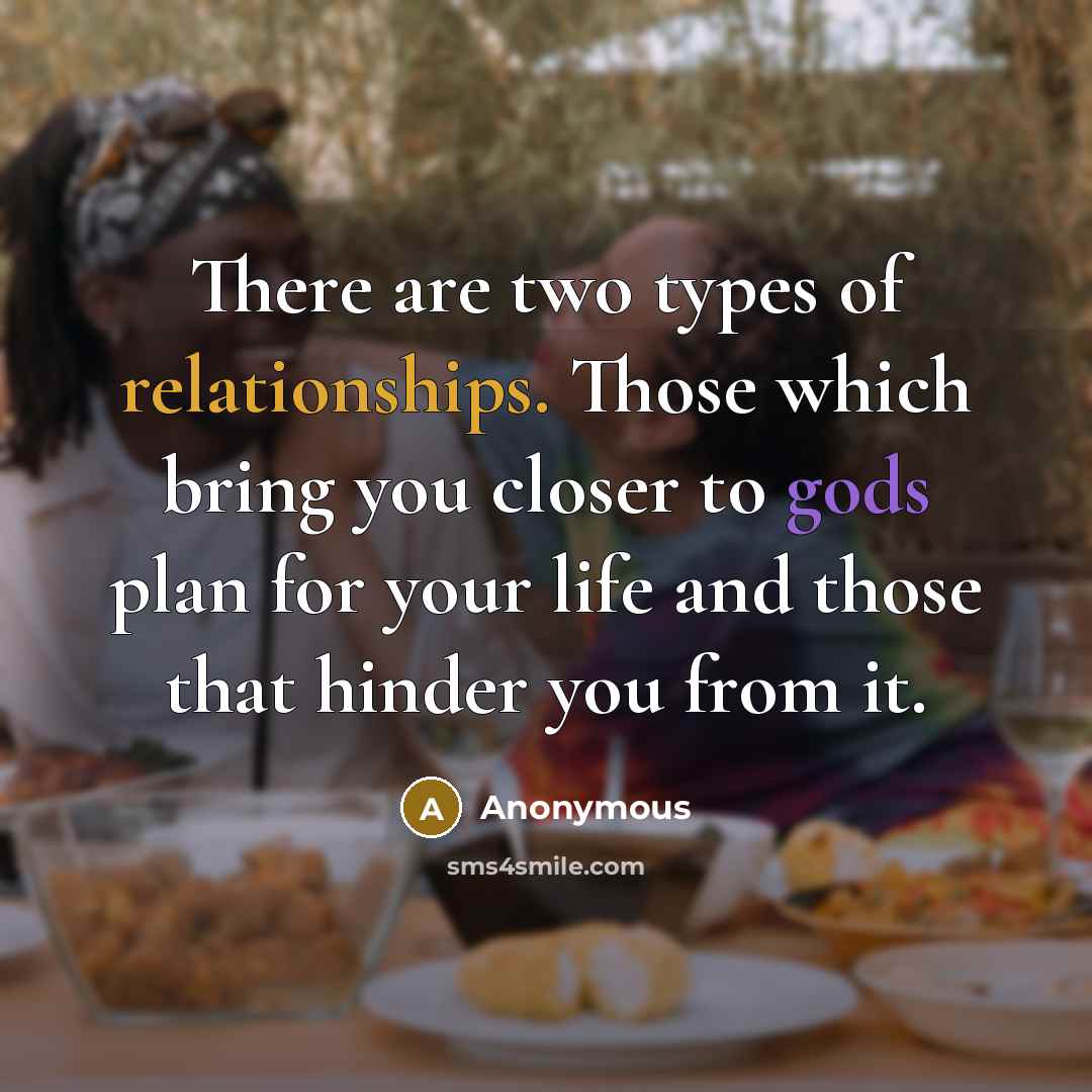 “There are two types of relationships. Those which bring you closer to gods plan for your life and those that hinder you from it.” quote by Anonymous
