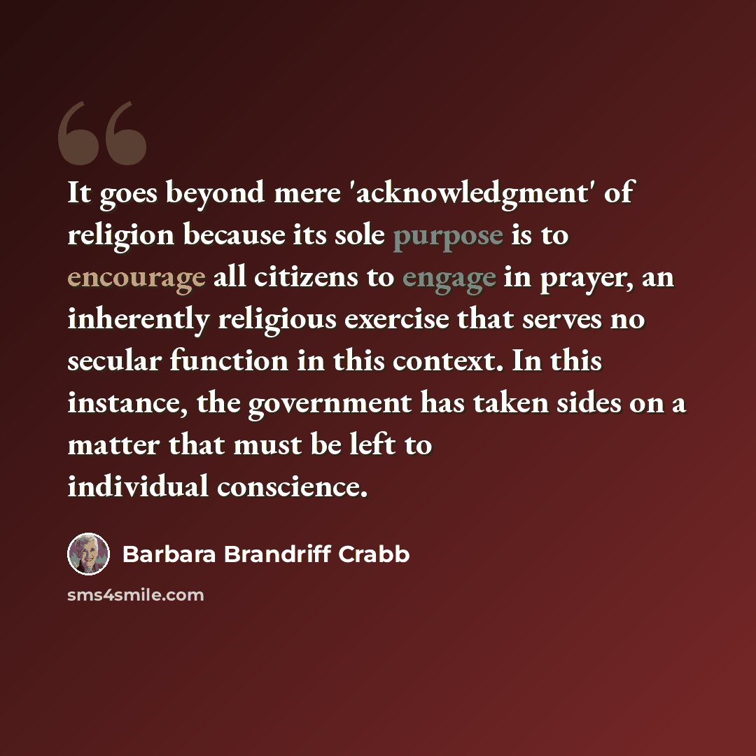 “It goes beyond mere 'acknowledgment' of religion because its sole purpose is to encourage all citizens to engage in prayer, an inherently religious exercise that serves no secular function in this context. In this instance, the government has taken sides on a matter that must be left to individual…” quote by Barbara Brandriff Crabb