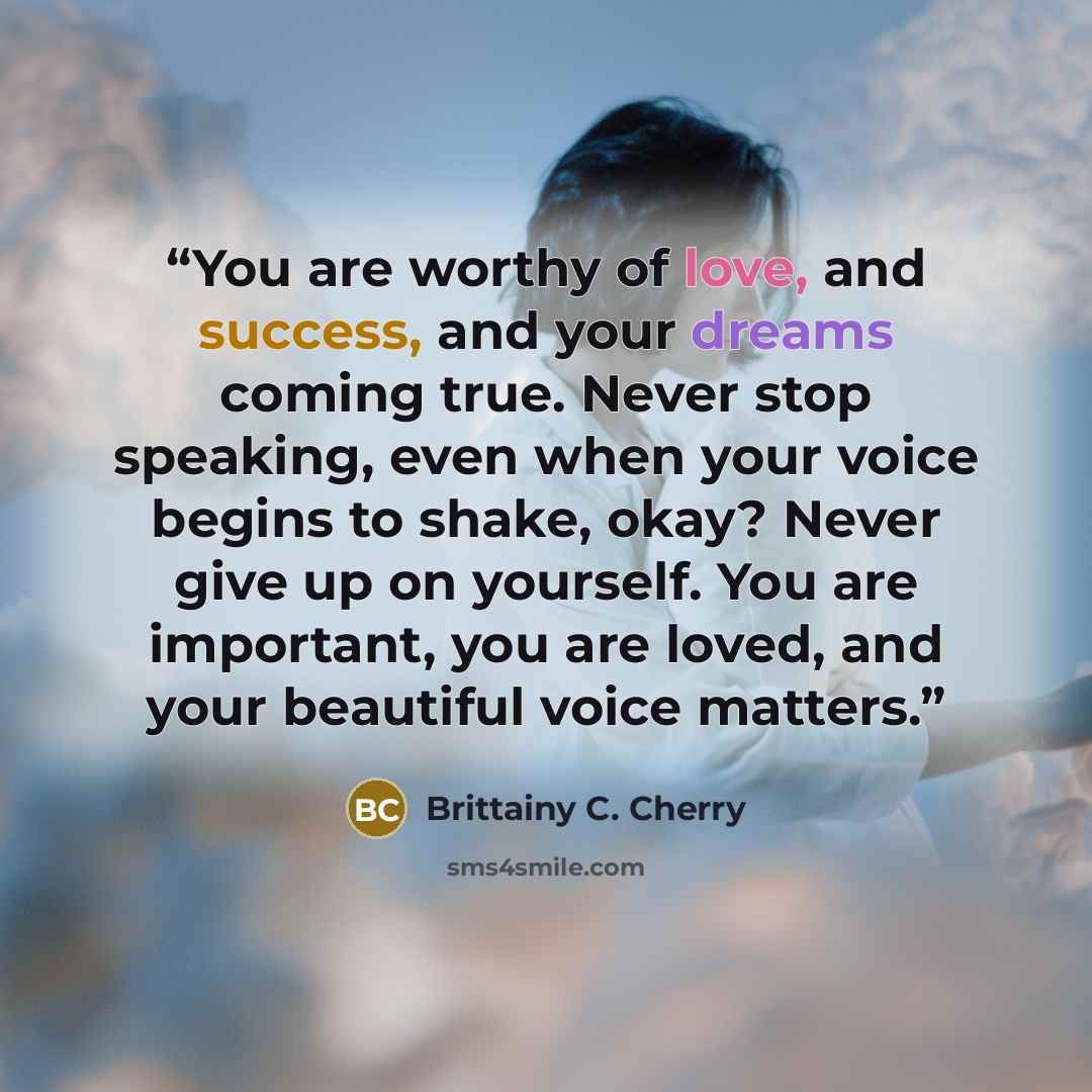 “You are worthy of love, and success, and your dreams coming true. Never stop speaking, even when your voice begins to shake, okay? Never give up on yourself. You are important, you are loved, and your beautiful voice matters.” quote by Brittainy C. Cherry