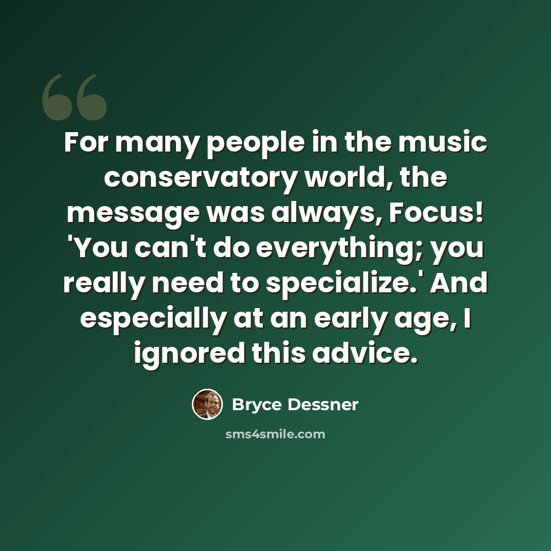 “For many people in the music conservatory world, the message was always, Focus! 'You can't do everything; you really need to specialize.' And especially at an early age, I ignored this advice.” quote by Bryce Dessner