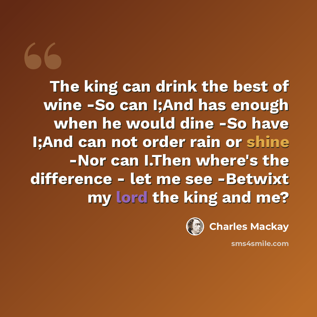 “The king can drink the best of wine -So can I;And has enough when he would dine -So have I;And can not order rain or shine -Nor can I.Then where's the difference - let me see -Betwixt my lord the king and me?” quote by Charles Mackay