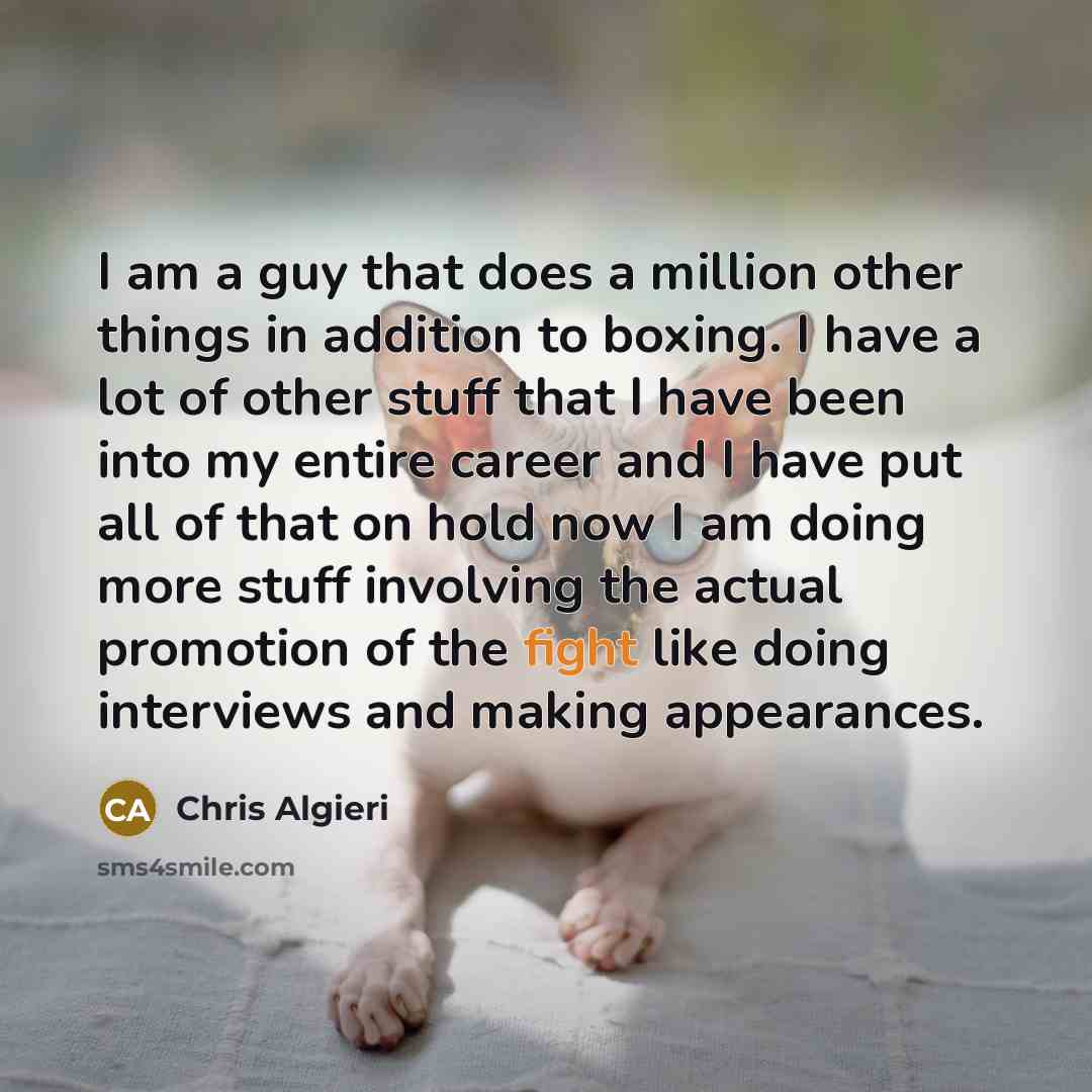 “I am a guy that does a million other things in addition to boxing. I have a lot of other stuff that I have been into my entire career and I have put all of that on hold now I am doing more stuff involving the actual promotion of the fight like doing interviews and making appearances.” quote by Chris Algieri