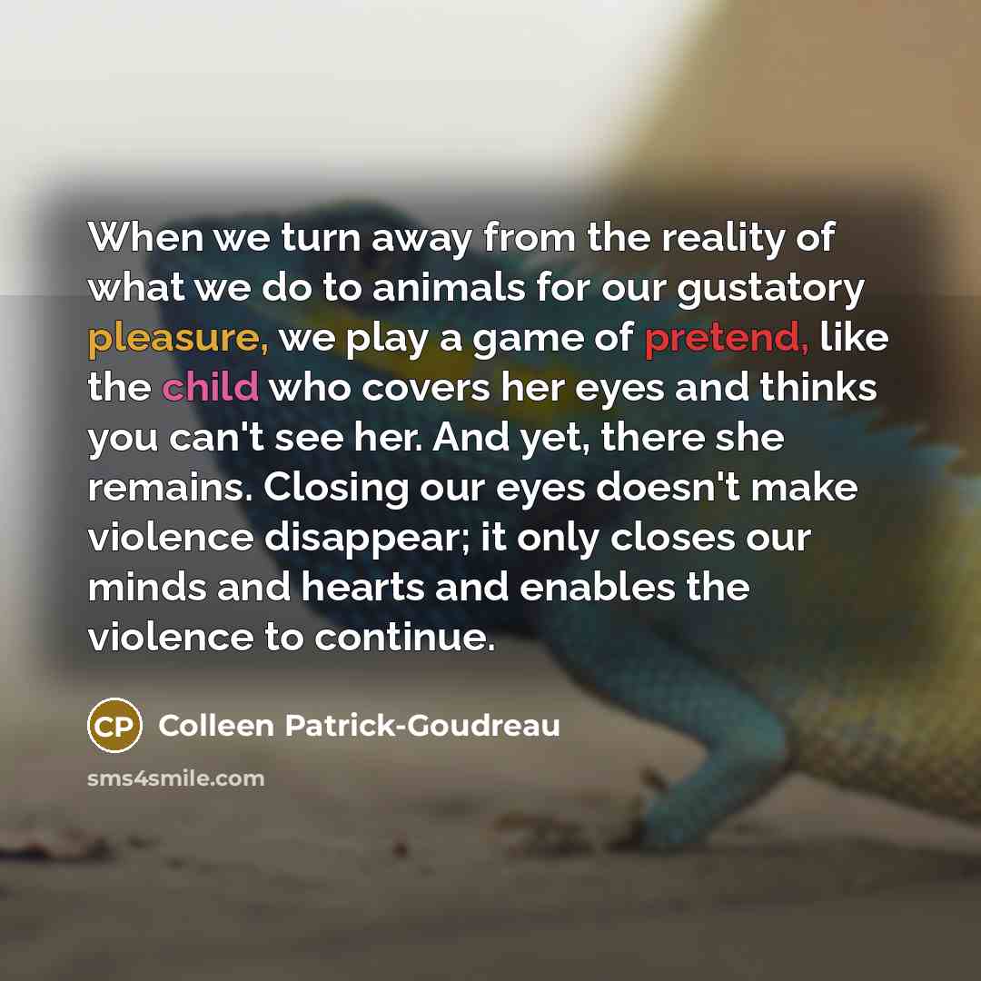 “When we turn away from the reality of what we do to animals for our gustatory pleasure, we play a game of pretend, like the child who covers her eyes and thinks you can't see her. And yet, there she remains. Closing our eyes doesn't make violence disappear; it only closes our minds and hearts and…” quote by Colleen Patrick-Goudreau