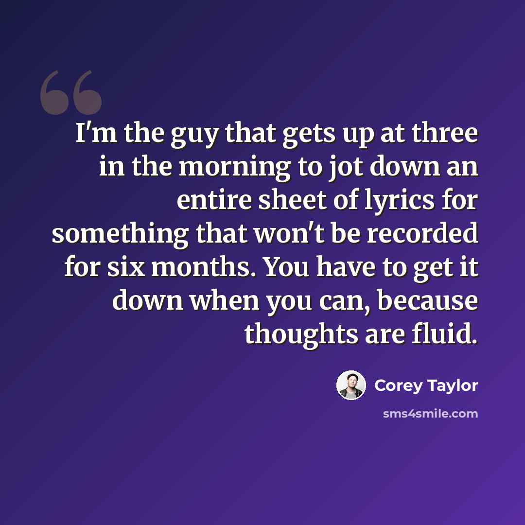 “I'm the guy that gets up at three in the morning to jot down an entire sheet of lyrics for something that won't be recorded for six months. You have to get it down when you can, because thoughts are fluid.” quote by Corey Taylor
