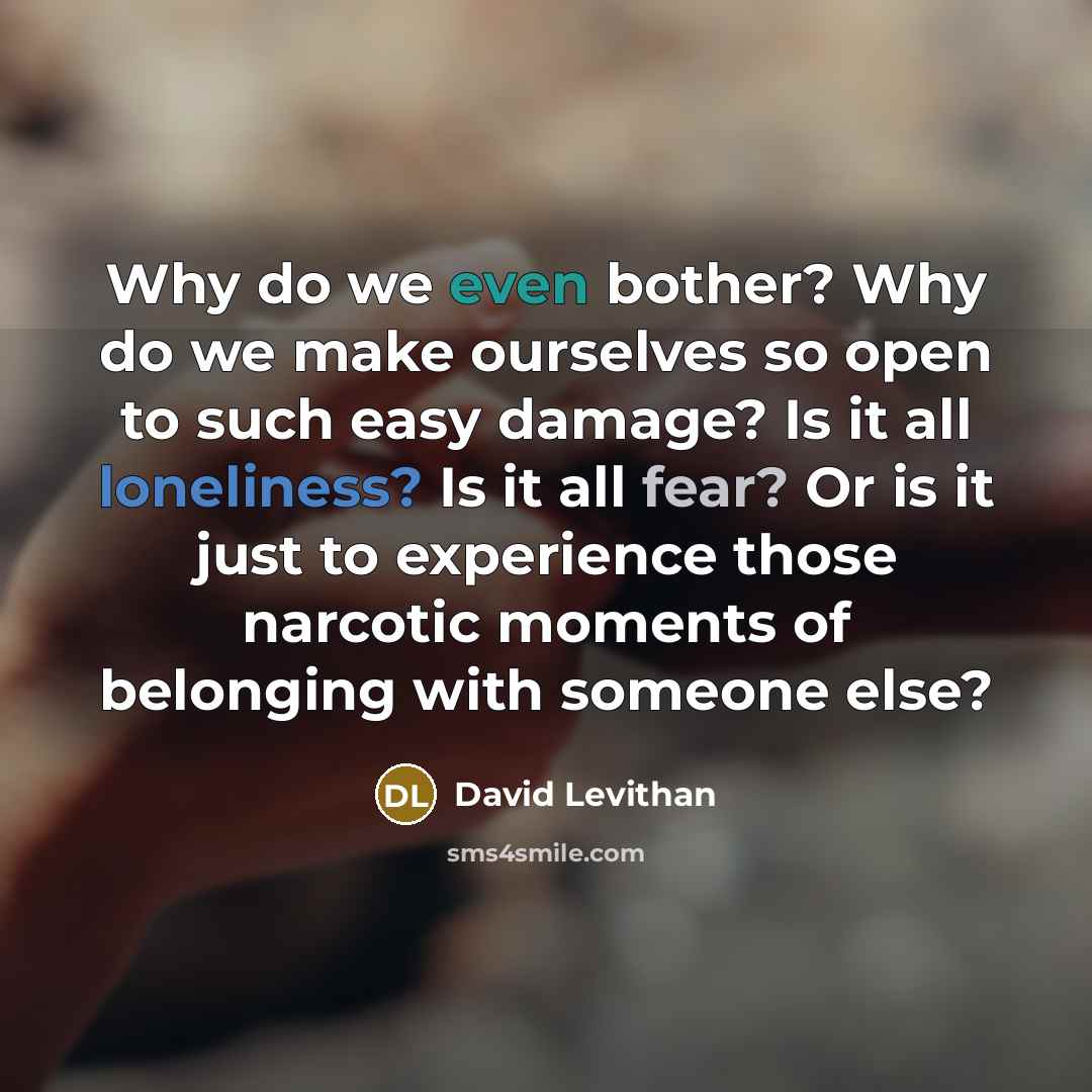 “Why do we even bother? Why do we make ourselves so open to such easy damage? Is it all loneliness? Is it all fear? Or is it just to experience those narcotic moments of belonging with someone else?” quote by David Levithan