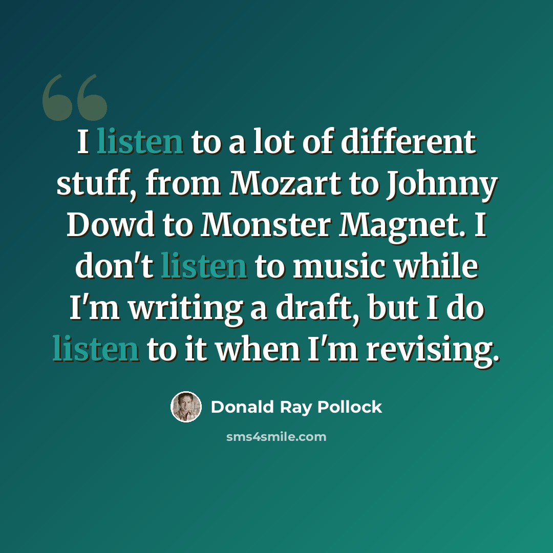 “I listen to a lot of different stuff, from Mozart to Johnny Dowd to Monster Magnet. I don't listen to music while I'm writing a draft, but I do listen to it when I'm revising.” quote by Donald Ray Pollock