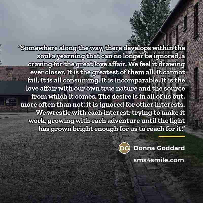 “Somewhere along the way, there develops within the soul a yearning that can no longer be ignored, a craving for the great love affair. We feel it drawing ever closer. It is the greatest of them all. It cannot fail. It is all consuming. It is incomparable. It is the love affair with our own true…” quote by Donna Goddard