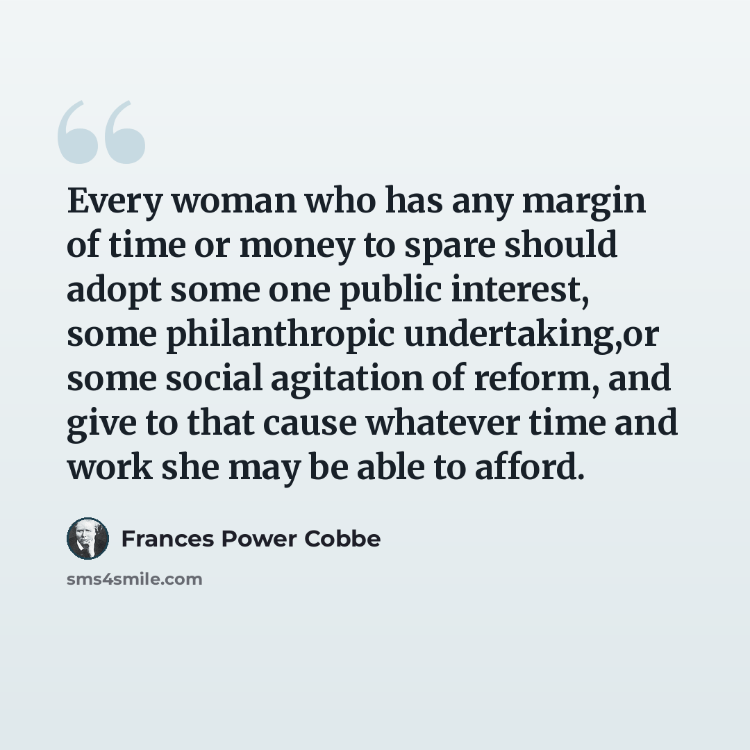 “Every woman who has any margin of time or money to spare should adopt some one public interest, some philanthropic undertaking,or some social agitation of reform, and give to that cause whatever time and work she may be able to afford.” quote by Frances Power Cobbe