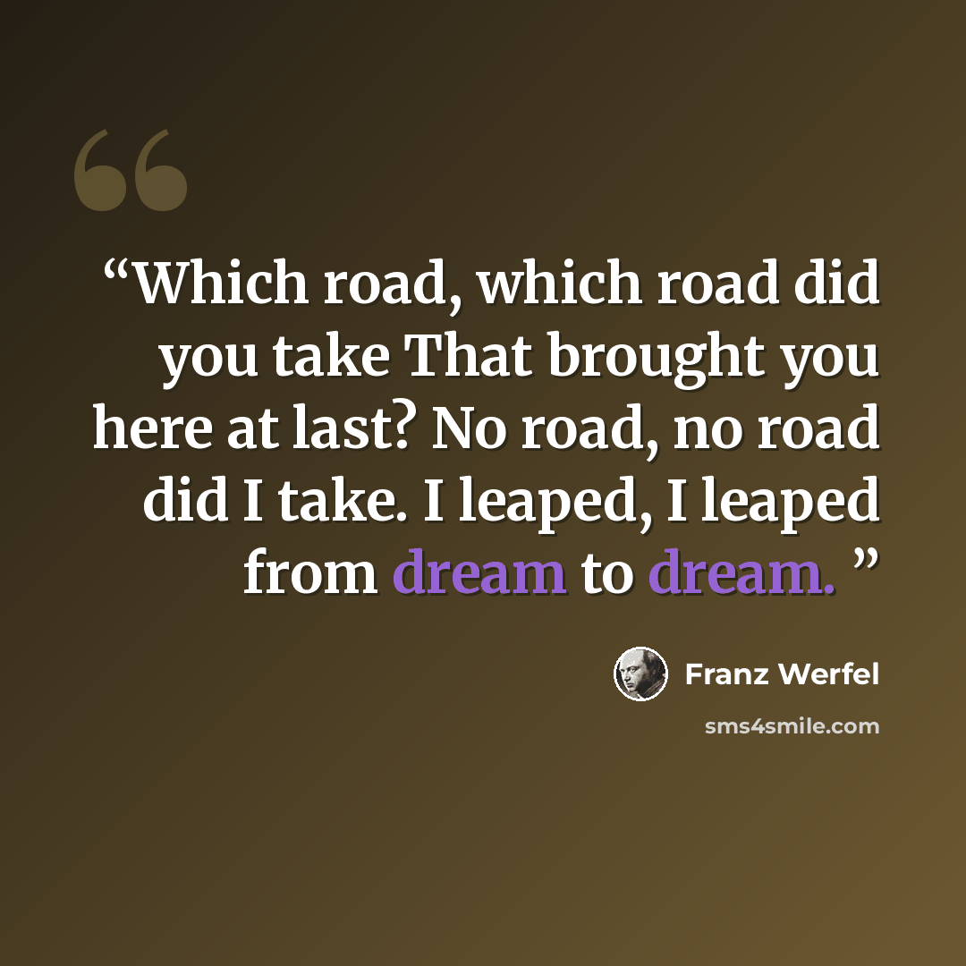 “Which road, which road did you take That brought you here at last? No road, no road did I take. I leaped, I leaped from dream to dream.” quote by Franz Werfel