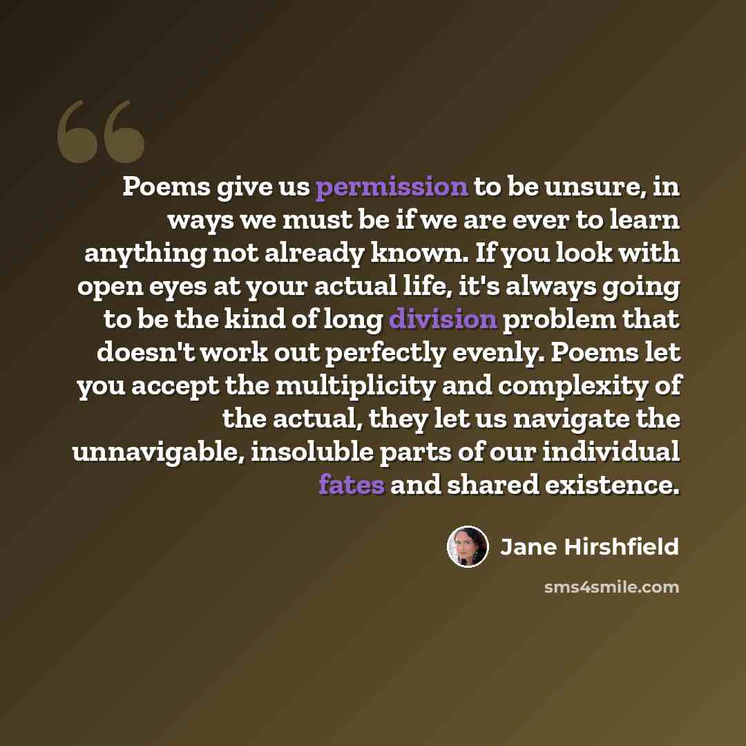 “Poems give us permission to be unsure, in ways we must be if we are ever to learn anything not already known. If you look with open eyes at your actual life, it's always going to be the kind of long division problem that doesn't work out perfectly evenly. Poems let you accept the multiplicity and…” quote by Jane Hirshfield