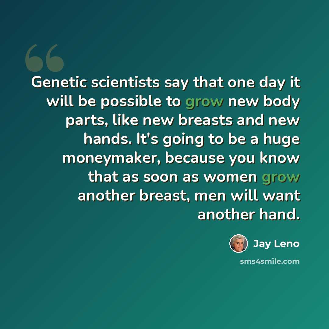 “Genetic scientists say that one day it will be possible to grow new body parts, like new breasts and new hands. It's going to be a huge moneymaker, because you know that as soon as women grow another breast, men will want another hand.” quote by Jay Leno