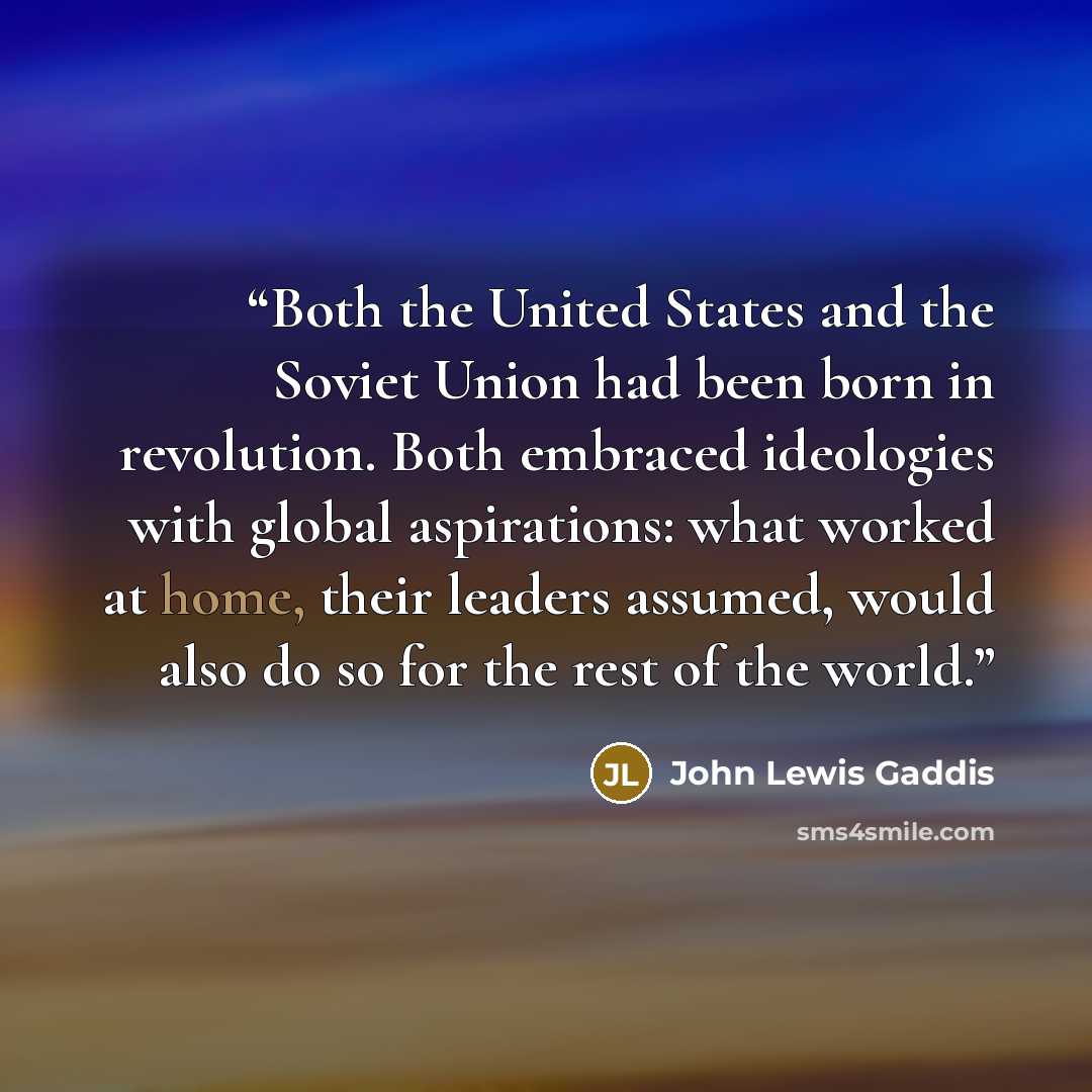 “Both the United States and the Soviet Union had been born in revolution. Both embraced ideologies with global aspirations: what worked at home, their leaders assumed, would also do so for the rest of the world.” quote by John Lewis Gaddis