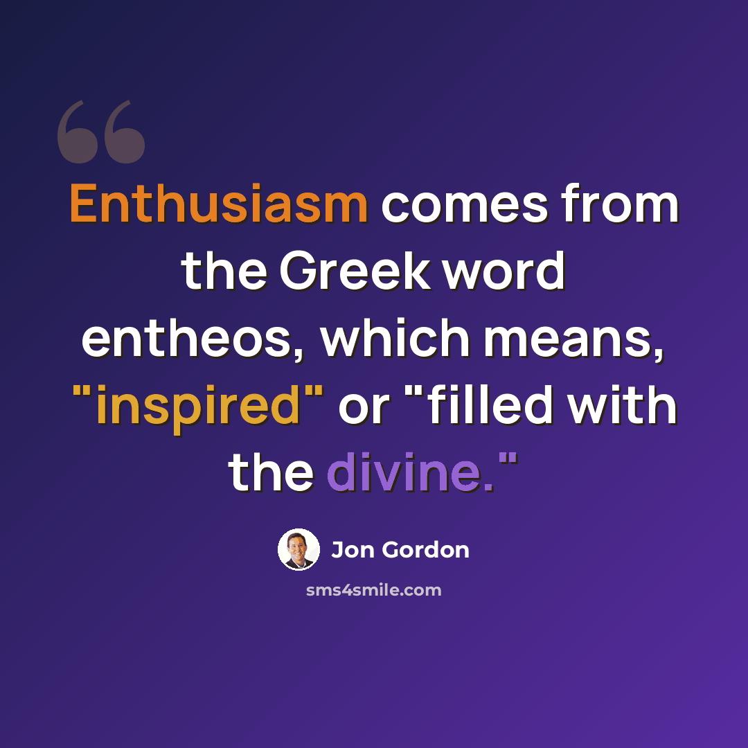 “Enthusiasm comes from the Greek word entheos, which means, "inspired" or "filled with the divine."” quote by Jon Gordon
