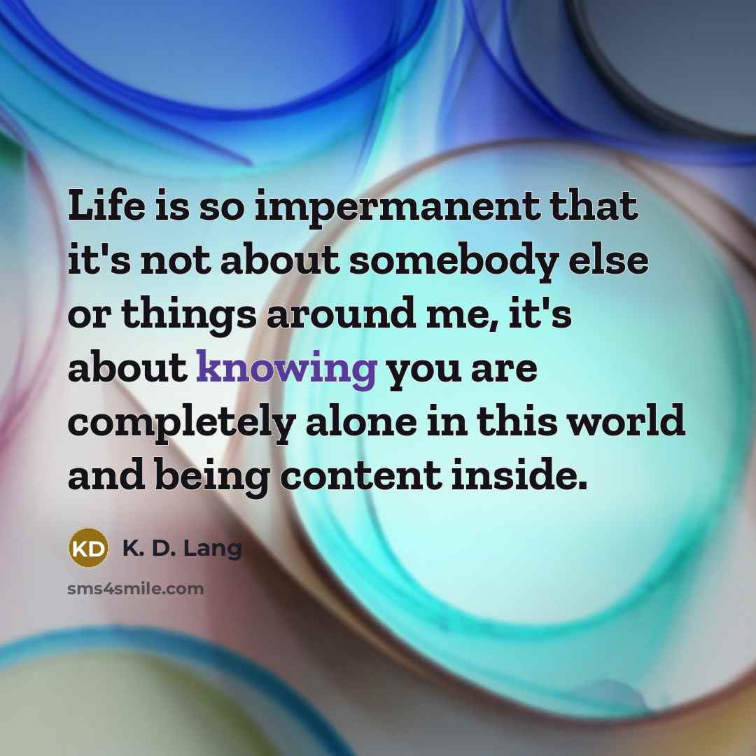 “Life is so impermanent that it's not about somebody else or things around me, it's about knowing you are completely alone in this world and being content inside.” quote by K. D. Lang