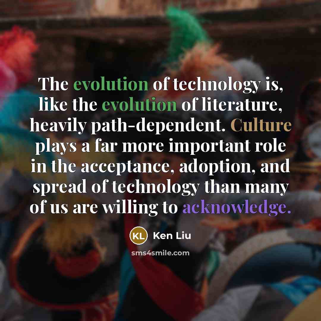“The evolution of technology is, like the evolution of literature, heavily path-dependent. Culture plays a far more important role in the acceptance, adoption, and spread of technology than many of us are willing to acknowledge.” quote by Ken Liu