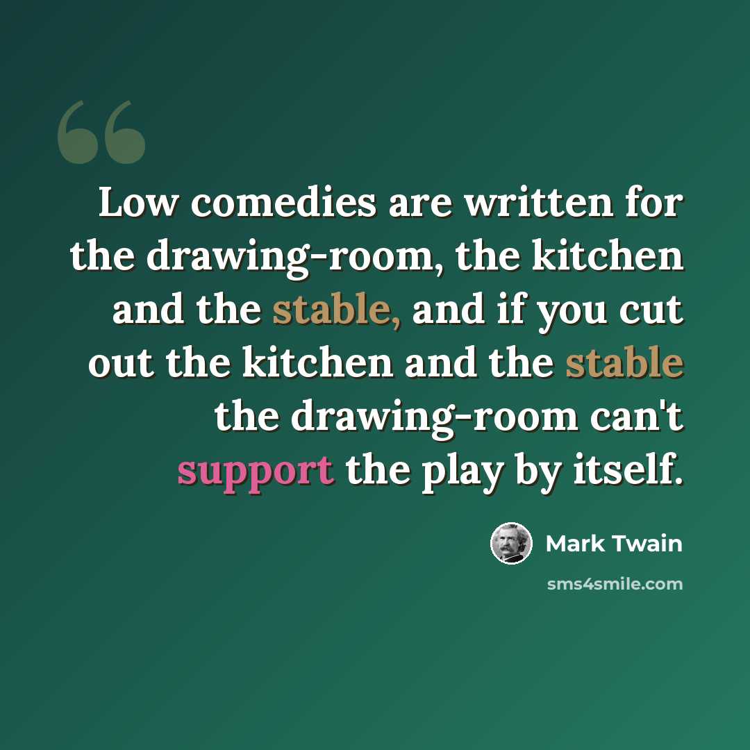 “Low comedies are written for the drawing-room, the kitchen and the stable, and if you cut out the kitchen and the stable the drawing-room can't support the play by itself.” quote by Mark Twain