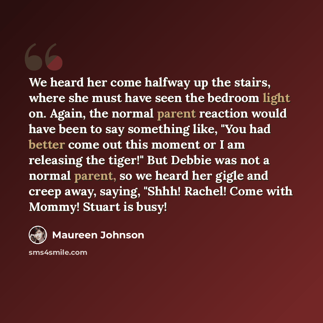 “We heard her come halfway up the stairs, where she must have seen the bedroom light on. Again, the normal parent reaction would have been to say something like, "You had better come out this moment or I am releasing the tiger!" But Debbie was not a normal parent, so we heard her gigle and creep…” quote by Maureen Johnson