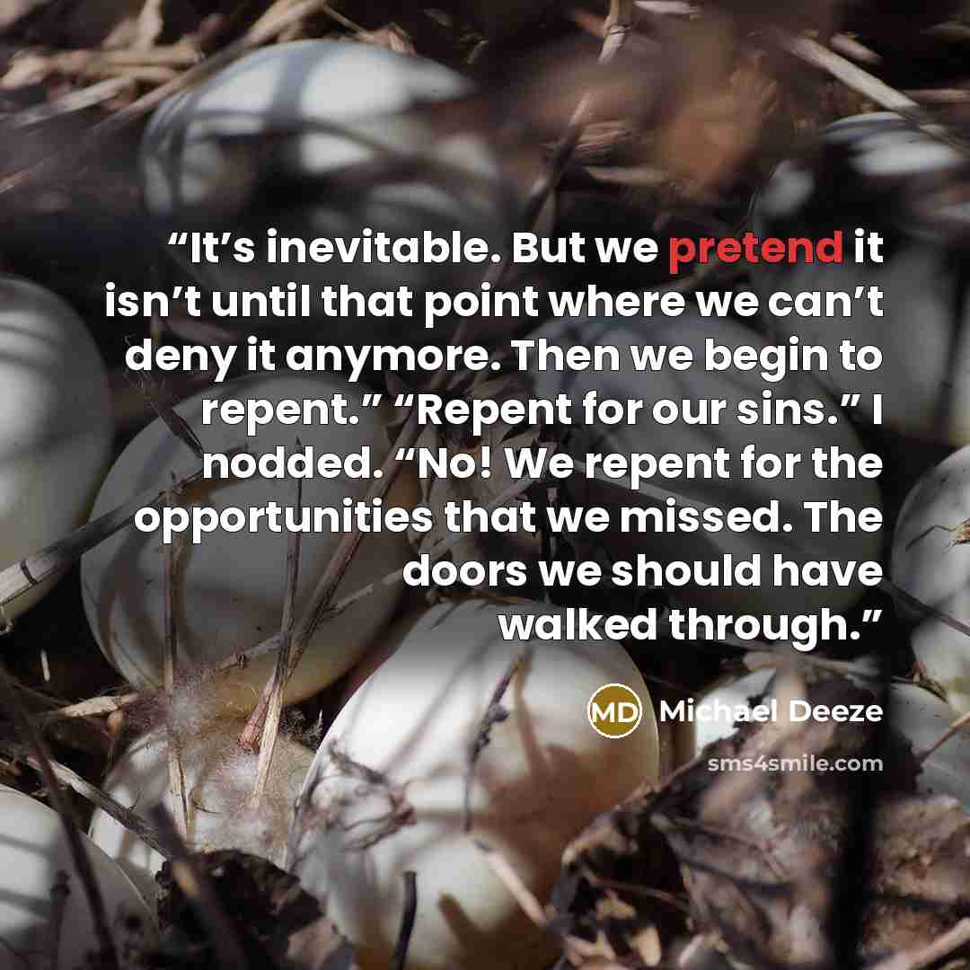 “It’s inevitable. But we pretend it isn’t until that point where we can’t deny it anymore. Then we begin to repent.” “Repent for our sins.” I nodded. “No! We repent for the opportunities that we missed. The doors we should have walked through.” quote by Michael Deeze