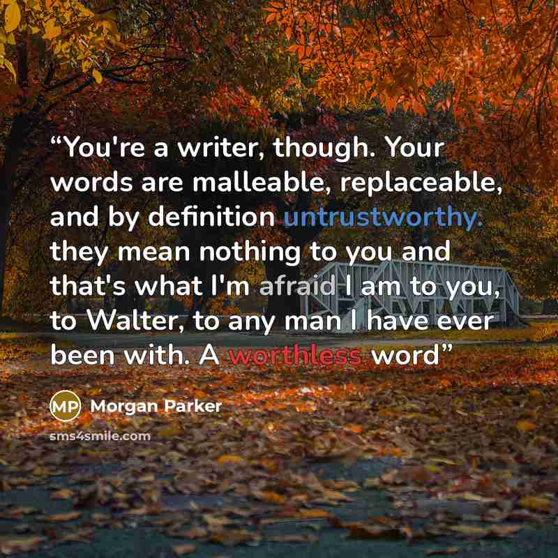 “You're a writer, though. Your words are malleable, replaceable, and by definition untrustworthy. they mean nothing to you and that's what I'm afraid I am to you, to Walter, to any man I have ever been with. A worthless word” quote by Morgan Parker