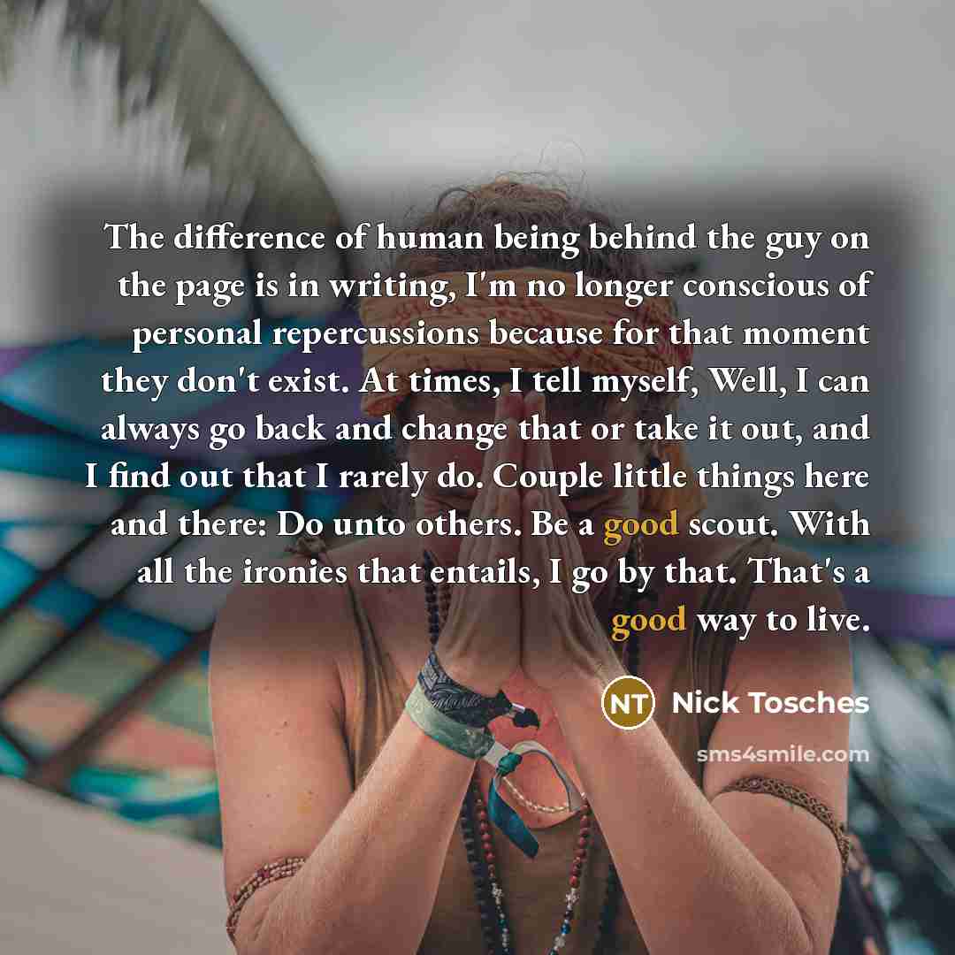 “The difference of human being behind the guy on the page is in writing, I'm no longer conscious of personal repercussions because for that moment they don't exist. At times, I tell myself, Well, I can always go back and change that or take it out, and I find out that I rarely do. Couple little…” quote by Nick Tosches