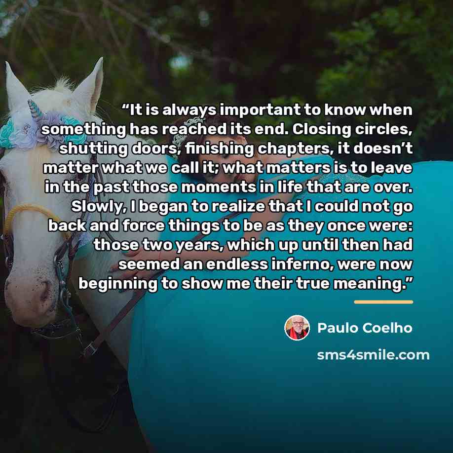 “It is always important to know when something has reached its end. Closing circles, shutting doors, finishing chapters, it doesn’t matter what we call it; what matters is to leave in the past those moments in life that are over. Slowly, I began to realize that I could not go back and force things…” quote by Paulo Coelho