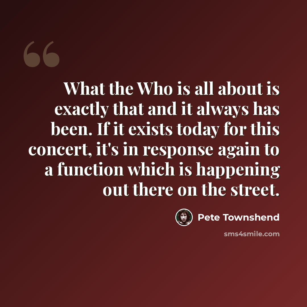 “What the Who is all about is exactly that and it always has been. If it exists today for this concert, it's in response again to a function which is happening out there on the street.” quote by Pete Townshend