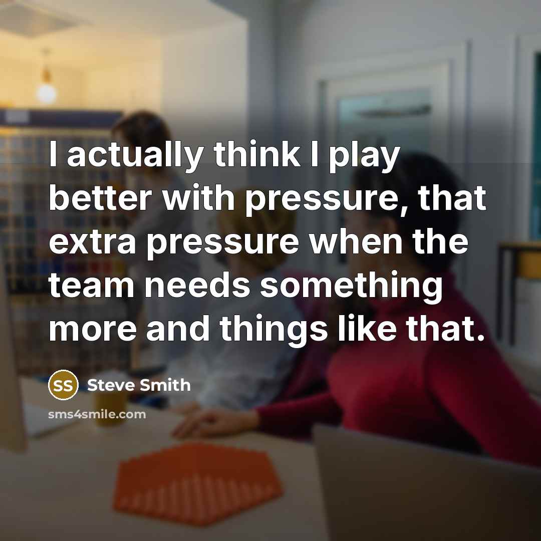 “I actually think I play better with pressure, that extra pressure when the team needs something more and things like that.” quote by Steve Smith